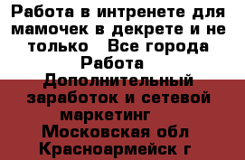 Работа в интренете для мамочек в декрете и не только - Все города Работа » Дополнительный заработок и сетевой маркетинг   . Московская обл.,Красноармейск г.